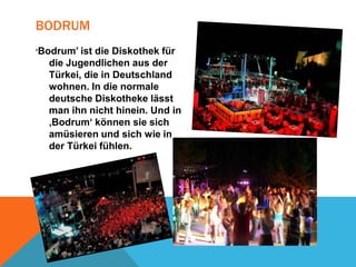 BODRUM
‘Bodrum’ ist

die Diskothek für
die Jugendlichen aus der
Türkei, die in Deutschland
wohnen. In die normale
deutsche Diskotheke lässt
man ihn nicht hinein. Und in
‚Bodrum‘ können sie sich
amüsieren und sich wie in
der Türkei fühlen.

 