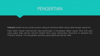 PENGERTIAN
Frekuensi adalah ukuran jumlah putaran ulang per peristiwa dalam satuan detik dengan satuan Hz.
Pada Sistem Satuan Internasional, hasil perhitungan ini dinyatakan dalam satuan hertz (Hz) yaitu
nama pakar fisika Jerman Heinrich Rudolf Hertz yang menemukan fenomena ini pertama kali.
Frekuensi sebesar 1 Hz menyatakan peristiwa yang terjadi satu kali per detik.
 