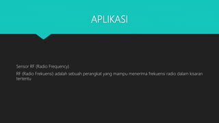 APLIKASI
Sensor RF (Radio Frequency)
RF (Radio Frekuensi) adalah sebuah perangkat yang mampu menerima frekuensi radio dalam kisaran
tertentu
 