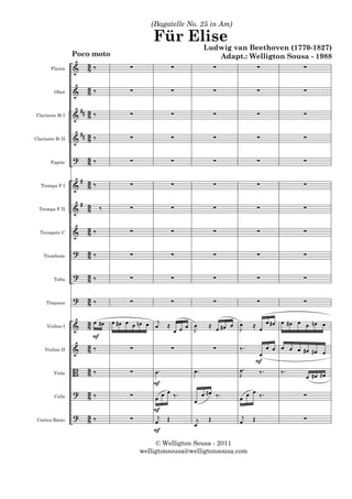 (Bagatelle No. 25 in Am)

                                               Für Elise
                                                                  Ludwig van Beethoven (1770-1827)
                   Poco moto                                         Adapt.: Welligton Sousa - 1988
                   &     3‰            ∑             ∑                  ∑             ∑               ∑
        Flauta           8

                   &     3‰            ∑             ∑                  ∑             ∑               ∑
          Oboé           8

                    #
Clarinete B b I    & # 3‰
                       8               ∑             ∑                  ∑             ∑               ∑

                    #
Clarinete B b II   & # 3‰
                       8               ∑             ∑                  ∑             ∑               ∑

                   ?     3‰            ∑             ∑                  ∑             ∑               ∑
        Fagote           8

                       # 3‰            ∑             ∑                  ∑             ∑               ∑
   Trompa F I      &     8

                       # 3    ‰        ∑             ∑                  ∑             ∑               ∑
  Trompa F II      &     8

                   &     3‰            ∑             ∑                  ∑             ∑               ∑
  Trompete C             8

    Trombone
                   ?     3‰
                         8             ∑             ∑                  ∑             ∑               ∑

                   ?     3‰            ∑             ∑                  ∑             ∑               ∑
          Tuba           8

                   ?     3‰            ∑             ∑                  ∑             ∑               ∑
      Tímpano            8

                   &     3 œ # œ œ # œ œ œ n œ œ œj ≈
                         8                                 œ œ      ≈ œ #œ œ œ    ≈ œ œ #œ œ #œ œ œ nœ œ
                                                       œ œ   J               J
      Violino I

                           F
                   &     3‰
                         8              ∑             ∑                 ∑    ‰.             œ œ œ œ œ #œ #œ
     Violino II
                                                                                       œ                    œ
                                                                                      F
                   B     3‰
                         8             ∑       œ.            œ.              œ.        ‰.       ‰.
          Viola                                                              J                         œ #œ #œ
                                               F
                   ?     3‰                       œ               œ #œ ‰.       œ
          Cello          8             ∑       œ œ ‰.        œ               œ œ ‰.                   ∑
                                               F
                   ?     3‰            ∑        j                             j
 Contra Baixo            8                     œ Œ           œ
                                                              j     Œ        œ    Œ                   ∑
                                               F
                                                © Welligton Sousa - 2011
                                           welligtonsousa@welligtonsousa.com
 