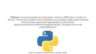 ”Pythonär ett programspråk som utformades i slutet av 1980-talet av Guido van
Rossum. Python har utvecklats till ett kraftfullt och samtidigt smidigt språk med stöd
för flera olika programmeringsparadigmer, bland annat
objektorienterad och funktionell programmering. Till språket hör ett rikt
standardbibliotek.”
https://sv.wikipedia.org/wiki/Python_(programspråk)
 