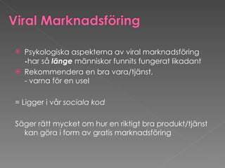Psykologiska aspekterna av viral marknadsföring  - har så  länge  människor funnits fungerat likadant Rekommendera en bra vara/tjänst,  - varna för en usel  = Ligger i vår  sociala kod   Säger rätt mycket om hur en riktigt bra produkt/tjänst kan göra i form av gratis marknadsföring 