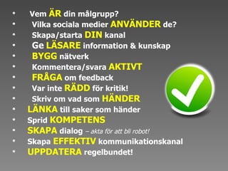 Vem  ÄR   din målgrupp?  Vilka sociala medier  ANVÄNDER   de? Skapa/starta  DIN  kanal  Ge   LÄSARE  information & kunskap  BYGG  nätverk Kommentera/svara  AKTIVT  FRÅGA  om feedback  Var inte  RÄDD  för kritik! Skriv om vad som  HÄNDER  LÄNKA  till saker som händer  Sprid  KOMPETENS SKAPA  dialog  – akta för att bli robot!  Skapa  EFFEKTIV  kommunikationskanal UPPDATERA  regelbundet! 