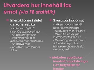 Interaktioner i slutet av varje vecka   - Antal som ”gillat” innehåll/ uppdateringar - Antal kommentarer - Vilket innehåll som gillats/kommenterats mest - Antal nya fans - Antal fans som lämnat sidan Svara på frågorna: -  Vilken typ av innehåll  gillas/kommenteras? - Producera mer sådant? - Vilken tid på dygnet interagerar folk mest? - Om många fans lämnat sidan viss dag, vilka händelser utspelade sig den dagen? = Metoden upptäcker innehåll/uppdateringar av betydelse för kunder 