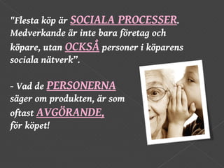 "Flesta köp är  SOCIALA PROCESSER . Medverkande är inte bara företag och köpare, utan  OCKSÅ   personer i köparens sociala nätverk”.  - Vad de  PERSONERNA   säger om produkten, är som  oftast  AVGÖRANDE,   för köpet!  