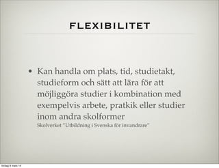 flexibilitet

• Kan handla om plats, tid, studietakt,
studieform och sätt att lära för att
möjliggöra studier i kombination med
exempelvis arbete, pratkik eller studier
inom andra skolformer
Skolverket ”Utbildning i Svenska för invandrare”

lördag 8 mars 14

 