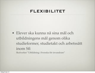 flexibilitet

• Elever ska kunna nå sina mål och
utbildningens mål genom olika
studieformer, studietakt och arbetssätt
inom Sﬁ
Skolverket ”Utbildning i Svenska för invandrare”

lördag 8 mars 14

 