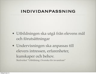 individanpassning

• Utbildningen ska utgå från elevens mål
och förutsättningar
• Undervisningen ska anpassas till
elevers intressen, erfarenheter,
kunskaper och behov.
Skolverket ”Utbildning i Svenska för invandrare”

lördag 8 mars 14

 