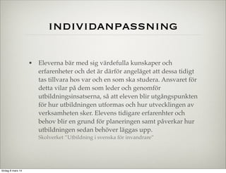 individanpassning
• Eleverna bär med sig värdefulla kunskaper och
erfarenheter och det är därför angeläget att dessa tidigt
tas tillvara hos var och en som ska studera. Ansvaret för
detta vilar på dem som leder och genomför
utbildningsinsatserna, så att eleven blir utgångspunkten
för hur utbildningen utformas och hur utvecklingen av
verksamheten sker. Elevens tidigare erfarenhter och
behov blir en grund för planeringen samt påverkar hur
utbildningen sedan behöver läggas upp.
Skolverket ”Utbildning i svenska för invandrare”

lördag 8 mars 14

 