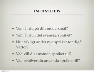 individen
• Vem är du på ditt modersmål?
• Vem är du i det svenska språket?
• Hur viktigt är det nya språket för dig?
Varför?
• Vad vill du använda språket till?
• Vad behöver du använda språket till?
lördag 8 mars 14

 