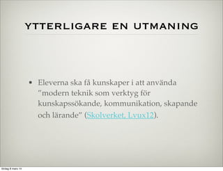 ytterligare en utmaning

• Eleverna ska få kunskaper i att använda
”modern teknik som verktyg för
kunskapssökande, kommunikation, skapande
och lärande” (Skolverket, Lvux12).

lördag 8 mars 14

 