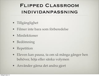 Flipped Classroom
individanpassning
• Tillgänglighet
• Filmer inte bara som förberedelse
• Minilektioner
• Bedömning
• Repetition
• Eleven kan pausa, ta om så många gånger hen
behöver, höja eller sänka volymen
• Använder gärna det andra gjort
lördag 8 mars 14

 