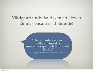 Viktigt att undvika risken att eleven
lämnas ensam i sitt lärande!

”Det är i interaktionen
mellan människor
som kunskaper och färdigheter
får liv.”
Roger Säljö ”Lärande i praktiken” s.250.

lördag 8 mars 14

 