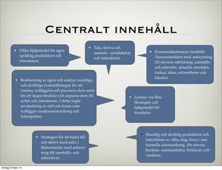Centralt innehåll
• Olika hjälpmedel för egen
språklig produktion och
interaktion.

• Tala, skriva och
samtala – produktion
och interaktion

• Bearbetning av egna och andras muntliga
och skriftliga framställningar för att
variera, tydliggöra och precisera dem samt
för att skapa struktur och anpassa dem till
syftet och situationen. I detta ingår
•
användning av ord och fraser som
tydliggör orsakssammanhang och
tidsaspekter.

• Strategier för att bidra till
och aktivt medverka i
diskussioner med anknyt­
ning till samhälls­ och
arbetslivet.
lördag 8 mars 14

• Kommunikationens innehåll:
Ämnesområden med anknytning
till elevens utbildning, samhälls­
och arbetsliv, aktuella områden,
tankar, idéer, erfarenheter och
känslor.

• Lyssna: via ﬁlm,
Strategier och
hjälpmedel för
förståelse

• Muntlig och skriftlig produktion och
interaktion av olika slag, även i mer
formella sammanhang, där eleven,
berättar, sammanfattar, förklarar, och
värderar.

 
