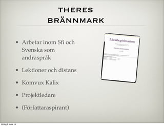 theres
brännmark
• Arbetar inom Sﬁ och
Svenska som
andraspråk
• Lektioner och distans
• Komvux Kalix
• Projektledare
• (Författaraspirant)
lördag 8 mars 14

 