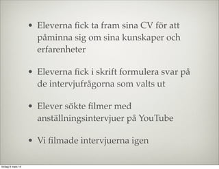 • Eleverna ﬁck ta fram sina CV för att
påminna sig om sina kunskaper och
erfarenheter
• Eleverna ﬁck i skrift formulera svar på
de intervjufrågorna som valts ut
• Elever sökte ﬁlmer med
anställningsintervjuer på YouTube
• Vi ﬁlmade intervjuerna igen
lördag 8 mars 14

 