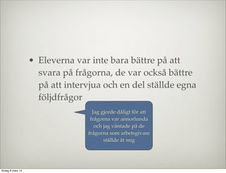 • Eleverna var inte bara bättre på att
svara på frågorna, de var också bättre
på att intervjua och en del ställde egna
följdfrågor
Jag gjorde dåligt för att
frågorna var annorlunda
och jag väntade på de
frågorna som arbetsgivare
ställde åt mig

lördag 8 mars 14

 