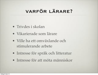 varför lärare?
• Trivdes i skolan
• Vikarierade som lärare
• Ville ha ett omväxlande och
stimulerande arbete
• Intresse för språk och litteratur
• Intresse för att möta människor

lördag 8 mars 14

 