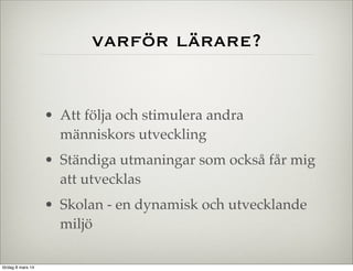 varför lärare?

• Att följa och stimulera andra
människors utveckling
• Ständiga utmaningar som också får mig
att utvecklas
• Skolan - en dynamisk och utvecklande
miljö
lördag 8 mars 14

 