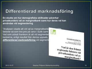 En studie om hur demografiska skillnader påverkar
privatkunders val av marginalbank samt hur deras val kan
användas vid segmentering
”Analysen visade att vid val av marginalbanker värdesätts
faktorer så som bra pris på varor i butik samt bonuscheckar.
Vad som också framkom är att vid segmentering av kunder bör
bankerna, enligt resultat från denna uppsats, använda sig av
differentierad marknadsföring vid segmentering av kunder”

2013-10-27

Stephan Philipson Markandsutveckling

10

 