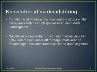 • Fördelen är att företaget kan koncentrera sig på en liten
del av markanden och bli specialiserad inom detta
kundsegment.
• Nackdelen blir uppenbar om och när marknaden viker
och kunderna inte anser att företaget motsvarar de
förväntningar och krav kunden ställer på detta segment.

2013-10-27

Stephan Philipson Markandsutveckling

12

 