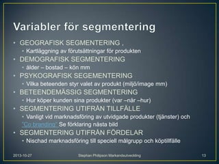 • GEOGRAFISK SEGMENTERING ,
• Kartläggning av förutsättningar för produkten

• DEMOGRAFISK SEGMENTERING
• ålder – bostad – kön mm

• PSYKOGRAFISK SEGEMENTERING
• Vilka beteenden styr valet av produkt (miljö/image mm)

• BETEENDEMÄSSIG SEGMENTERING
• Hur köper kunden sina produkter (var –när –hur)

• SEGMENTERING UTIFRÅN TILLFÄLLE
• Vanligt vid marknadsföring av utvidgade produkter (tjänster) och
”Co branding” Se förklaring nästa bild

• SEGMENTERING UTIFRÅN FÖRDELAR
• Nischad marknadsföring till speciell målgrupp och köptillfälle
2013-10-27

Stephan Philipson Markandsutveckling

13

 