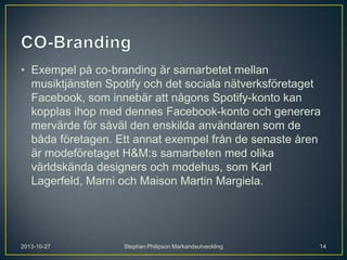 • Exempel på co-branding är samarbetet mellan
musiktjänsten Spotify och det sociala nätverksföretaget
Facebook, som innebär att någons Spotify-konto kan
kopplas ihop med dennes Facebook-konto och generera
mervärde för såväl den enskilda användaren som de
båda företagen. Ett annat exempel från de senaste åren
är modeföretaget H&M:s samarbeten med olika
världskända designers och modehus, som Karl
Lagerfeld, Marni och Maison Martin Margiela.

2013-10-27

Stephan Philipson Markandsutveckling

14

 