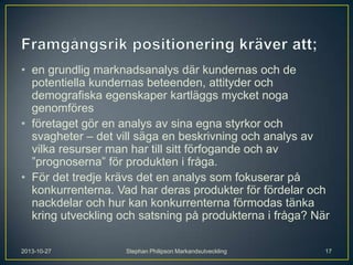 • en grundlig marknadsanalys där kundernas och de
potentiella kundernas beteenden, attityder och
demografiska egenskaper kartläggs mycket noga
genomföres
• företaget gör en analys av sina egna styrkor och
svagheter – det vill säga en beskrivning och analys av
vilka resurser man har till sitt förfogande och av
”prognoserna” för produkten i fråga.
• För det tredje krävs det en analys som fokuserar på
konkurrenterna. Vad har deras produkter för fördelar och
nackdelar och hur kan konkurrenterna förmodas tänka
kring utveckling och satsning på produkterna i fråga? När
2013-10-27

Stephan Philipson Markandsutveckling

17

 