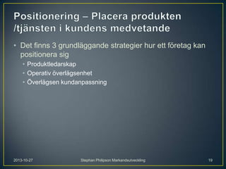 • Det finns 3 grundläggande strategier hur ett företag kan
positionera sig
• Produktledarskap
• Operativ överlägsenhet
• Överlägsen kundanpassning

2013-10-27

Stephan Philipson Markandsutveckling

19

 