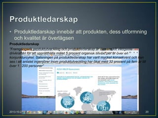 • Produktledarskap innebär att produkten, dess utformning
och kvalitet är överlägsen
Produktledarskap
”Framgångsrik produktutveckling och produktledarskap är den enskilt viktigaste
drivkraften för att upprätthålla målet 5 procent organisk tillväxt per år över en
konjunkturcykel. Satsningen på produktledarskap har varit mycket konsekvent och kan
ses i att antalet ingenjörer inom produktutveckling har ökat med 32 procent på fem år till
över 1 
200 personer”

2013-10-27

Stephan Philipson Markandsutveckling

20

 