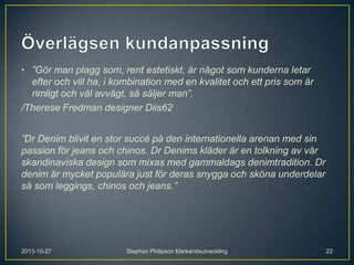 • ”Gör man plagg som, rent estetiskt, är något som kunderna letar
efter och vill ha, i kombination med en kvalitet och ett pris som är
rimligt och väl avvägt, så säljer man”.
/Therese Fredman designer Diis62
”Dr Denim blivit en stor succé på den internationella arenan med sin
passion för jeans och chinos. Dr Denims kläder är en tolkning av vår
skandinaviska design som mixas med gammaldags denimtradition. Dr
denim är mycket populära just för deras snygga och sköna underdelar
så som leggings, chinos och jeans.”

2013-10-27

Stephan Philipson Markandsutveckling

22

 