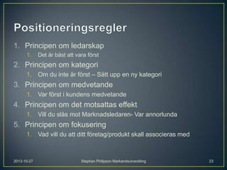 1. Principen om ledarskap
1.

Det är bäst att vara först

2. Principen om kategori
1. Om du inte är först – Sätt upp en ny kategori

3. Principen om medvetande
1. Var först i kundens medvetande

4. Principen om det motsattas effekt
1. Vill du slås mot Marknadsledaren- Var annorlunda

5. Principen om fokusering
1. Vad vill du att ditt företag/produkt skall associeras med

2013-10-27

Stephan Philipson Markandsutveckling

23

 