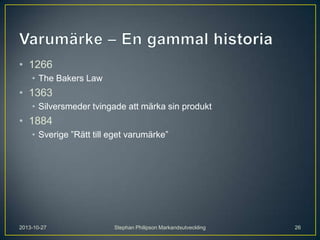 • 1266
• The Bakers Law

• 1363
• Silversmeder tvingade att märka sin produkt

• 1884
• Sverige ”Rätt till eget varumärke”

2013-10-27

Stephan Philipson Markandsutveckling

26

 
