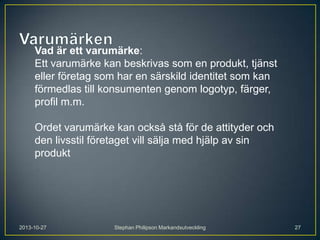 Vad är ett varumärke:
Ett varumärke kan beskrivas som en produkt, tjänst
eller företag som har en särskild identitet som kan
förmedlas till konsumenten genom logotyp, färger,
profil m.m.
Ordet varumärke kan också stå för de attityder och
den livsstil företaget vill sälja med hjälp av sin
produkt

2013-10-27

Stephan Philipson Markandsutveckling

27

 
