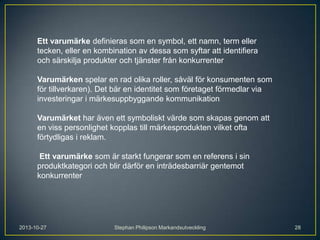 Ett varumärke definieras som en symbol, ett namn, term eller
tecken, eller en kombination av dessa som syftar att identifiera
och särskilja produkter och tjänster från konkurrenter
Varumärken spelar en rad olika roller, såväl för konsumenten som
för tillverkaren). Det bär en identitet som företaget förmedlar via
investeringar i märkesuppbyggande kommunikation
Varumärket har även ett symboliskt värde som skapas genom att
en viss personlighet kopplas till märkesprodukten vilket ofta
förtydligas i reklam.
Ett varumärke som är starkt fungerar som en referens i sin
produktkategori och blir därför en inträdesbarriär gentemot
konkurrenter

2013-10-27

Stephan Philipson Markandsutveckling

28

 