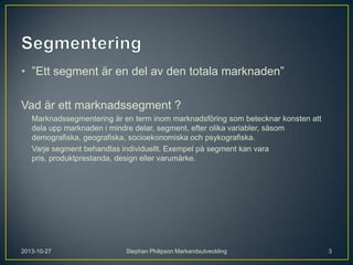 • ”Ett segment är en del av den totala marknaden”
Vad är ett marknadssegment ?
Marknadssegmentering är en term inom marknadsföring som betecknar konsten att
dela upp marknaden i mindre delar, segment, efter olika variabler, såsom
demografiska, geografiska, socioekonomiska och psykografiska.
Varje segment behandlas individuellt. Exempel på segment kan vara
pris, produktprestanda, design eller varumärke.

2013-10-27

Stephan Philipson Markandsutveckling

3

 