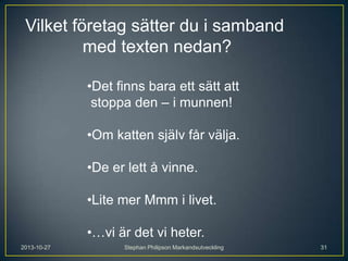 Vilket företag sätter du i samband
med texten nedan?
•Det finns bara ett sätt att
stoppa den – i munnen!
•Om katten själv får välja.
•De er lett å vinne.
•Lite mer Mmm i livet.
•…vi är det vi heter.
2013-10-27

Stephan Philipson Markandsutveckling

31

 