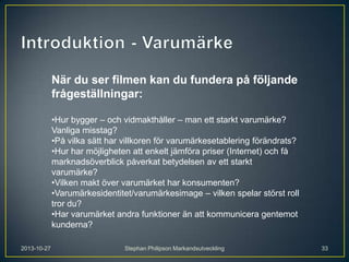 När du ser filmen kan du fundera på följande
frågeställningar:
•Hur bygger – och vidmakthåller – man ett starkt varumärke?
Vanliga misstag?
•På vilka sätt har villkoren för varumärkesetablering förändrats?
•Hur har möjligheten att enkelt jämföra priser (Internet) och få
marknadsöverblick påverkat betydelsen av ett starkt
varumärke?
•Vilken makt över varumärket har konsumenten?
•Varumärkesidentitet/varumärkesimage – vilken spelar störst roll
tror du?
•Har varumärket andra funktioner än att kommunicera gentemot
kunderna?
2013-10-27

Stephan Philipson Markandsutveckling

33

 