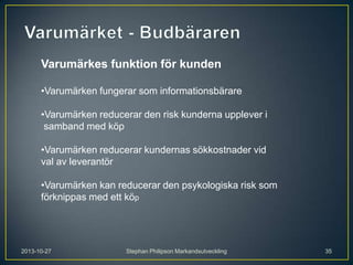 Varumärkes funktion för kunden
•Varumärken fungerar som informationsbärare
•Varumärken reducerar den risk kunderna upplever i
samband med köp
•Varumärken reducerar kundernas sökkostnader vid
val av leverantör

•Varumärken kan reducerar den psykologiska risk som
förknippas med ett köp

2013-10-27

Stephan Philipson Markandsutveckling

35

 