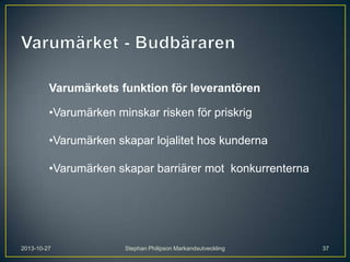 Varumärkets funktion för leverantören
•Varumärken minskar risken för priskrig
•Varumärken skapar lojalitet hos kunderna
•Varumärken skapar barriärer mot konkurrenterna

2013-10-27

Stephan Philipson Markandsutveckling

37

 