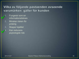 1.

2.
3.
4.

Fungerar som en
informationsbärare
Minskar risken för
priskrig
Skapar lojalitet
Kan reducera
psykologisk risk

2013-10-27

Stephan Philipson Markandsutveckling

40

 