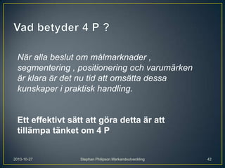 När alla beslut om målmarknader ,
segmentering , positionering och varumärken
är klara är det nu tid att omsätta dessa
kunskaper i praktisk handling.

Ett effektivt sätt att göra detta är att
tillämpa tänket om 4 P

2013-10-27

Stephan Philipson Markandsutveckling

42

 