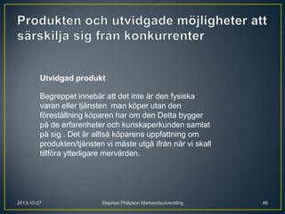 Utvidgad produkt
Begreppet innebär att det inte är den fysiska
varan eller tjänsten man köper utan den
föreställning köparen har om den Detta bygger
på de erfarenheter och kunskaperkunden samlat
på sig . Det är alltså köparens uppfattning om
produkten/tjänsten vi måste utgå ifrån när vi skall
tillföra ytterligare mervärden.

2013-10-27

Stephan Philipson Markandsutveckling

46

 