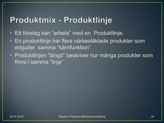 • Ett företag kan ”arbeta” med en Produktlinje.
• En produktlinje har flera närbesläktade produkter som
erbjuder samma ”kärnfunktion”
• Produktlinjen ”längd” beskriver hur många produkter som
finns i samma ”linje”

2013-10-27

Stephan Philipson Markandsutveckling

49

 