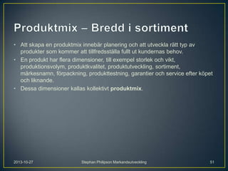 • Att skapa en produktmix innebär planering och att utveckla rätt typ av
produkter som kommer att tillfredsställa fullt ut kundernas behov.
• En produkt har flera dimensioner, till exempel storlek och vikt,
produktionsvolym, produktkvalitet, produktutveckling, sortiment,
märkesnamn, förpackning, produkttestning, garantier och service efter köpet
och liknande.
• Dessa dimensioner kallas kollektivt produktmix.

2013-10-27

Stephan Philipson Markandsutveckling

51

 