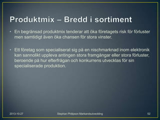 • En begränsad produktmix tenderar att öka företagets risk för förluster
men samtidigt även öka chansen för stora vinster.
• Ett företag som specialiserat sig på en nischmarknad inom elektronik
kan sannolikt uppleva antingen stora framgångar eller stora förluster,
beroende på hur efterfrågan och konkurrens utvecklas för sin
specialiserade produktion.

2013-10-27

Stephan Philipson Markandsutveckling

52

 