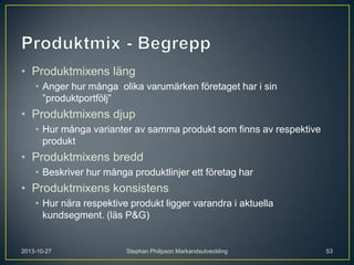 • Produktmixens läng
• Anger hur många olika varumärken företaget har i sin
”produktportfölj”

• Produktmixens djup
• Hur många varianter av samma produkt som finns av respektive
produkt

• Produktmixens bredd
• Beskriver hur många produktlinjer ett företag har

• Produktmixens konsistens
• Hur nära respektive produkt ligger varandra i aktuella
kundsegment. (läs P&G)

2013-10-27

Stephan Philipson Markandsutveckling

53

 