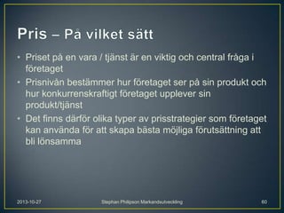 • Priset på en vara / tjänst är en viktig och central fråga i
företaget
• Prisnivån bestämmer hur företaget ser på sin produkt och
hur konkurrenskraftigt företaget upplever sin
produkt/tjänst
• Det finns därför olika typer av prisstrategier som företaget
kan använda för att skapa bästa möjliga förutsättning att
bli lönsamma

2013-10-27

Stephan Philipson Markandsutveckling

60

 