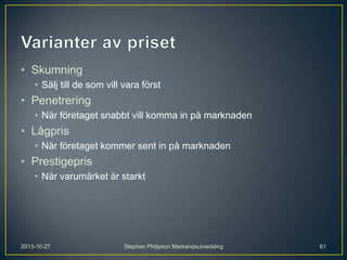 • Skumning
• Sälj till de som vill vara först

• Penetrering
• När företaget snabbt vill komma in på marknaden

• Lågpris
• När företaget kommer sent in på marknaden

• Prestigepris
• När varumärket är starkt

2013-10-27

Stephan Philipson Markandsutveckling

61

 