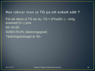 För att räkna ut TG tar du, TG = (Pris(65:-) - rörlig
kostnad(15:-) /pris
65-15=50
50/65=76,9% (täckningsgrad)
Täckningsbidraget är 50:-

2013-10-27

Stephan Philipson Markandsutveckling

62

 